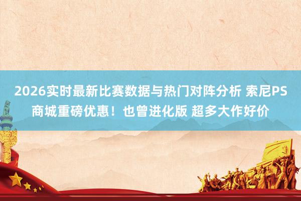 2026实时最新比赛数据与热门对阵分析 索尼PS商城重磅优惠！也曾进化版 超多大作好价