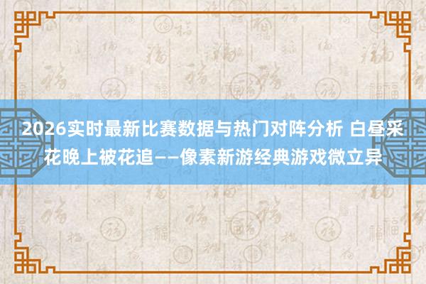 2026实时最新比赛数据与热门对阵分析 白昼采花晚上被花追——像素新游经典游戏微立异