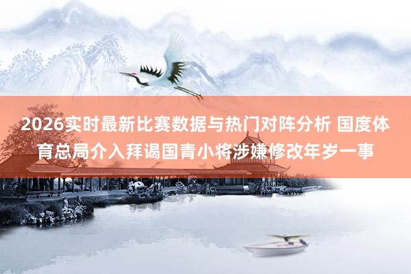 2026实时最新比赛数据与热门对阵分析 国度体育总局介入拜谒国青小将涉嫌修改年岁一事