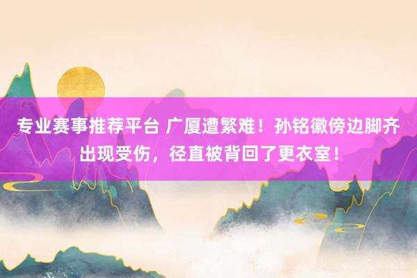 专业赛事推荐平台 广厦遭繁难！孙铭徽傍边脚齐出现受伤，径直被背回了更衣室！