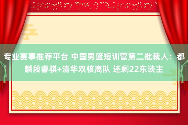 专业赛事推荐平台 中国男篮短训营第二批裁人：都麟段睿骐+清华双核离队 还剩22东谈主