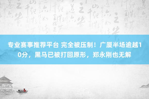 专业赛事推荐平台 完全被压制！广厦半场逾越10分，黑马已被打回原形，郑永刚也无解