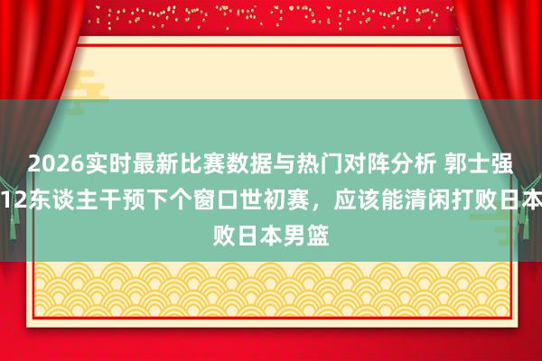 2026实时最新比赛数据与热门对阵分析 郭士强派这12东谈主干预下个窗口世初赛，应该能清闲打败日本男篮