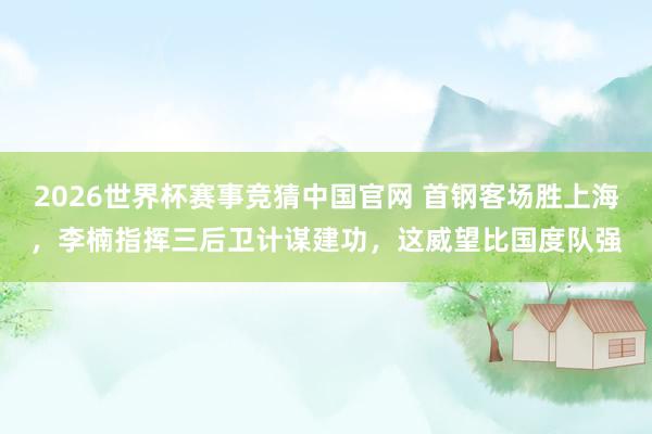 2026世界杯赛事竞猜中国官网 首钢客场胜上海，李楠指挥三后卫计谋建功，这威望比国度队强