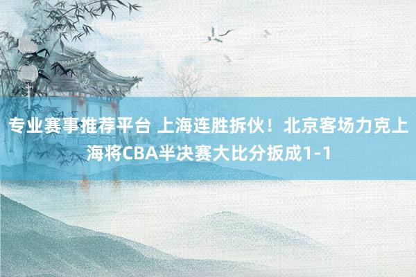 专业赛事推荐平台 上海连胜拆伙！北京客场力克上海将CBA半决赛大比分扳成1-1