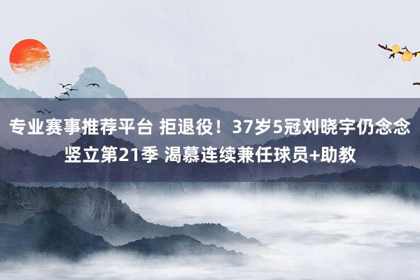 专业赛事推荐平台 拒退役！37岁5冠刘晓宇仍念念竖立第21季 渴慕连续兼任球员+助教