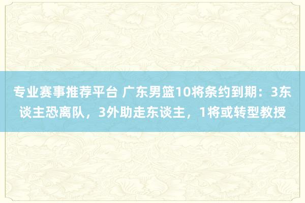 专业赛事推荐平台 广东男篮10将条约到期：3东谈主恐离队，3外助走东谈主，1将或转型教授