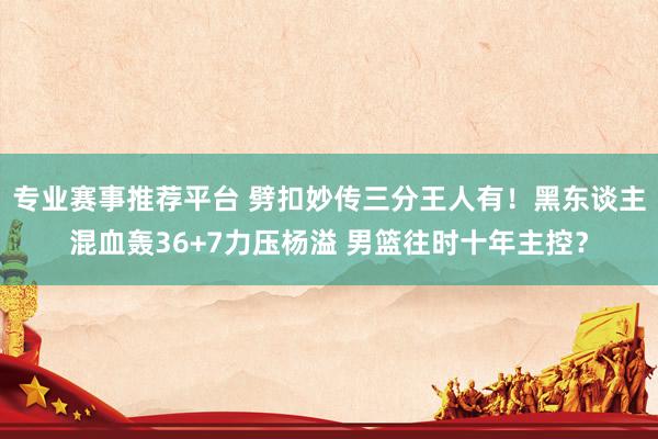 专业赛事推荐平台 劈扣妙传三分王人有！黑东谈主混血轰36+7力压杨溢 男篮往时十年主控？