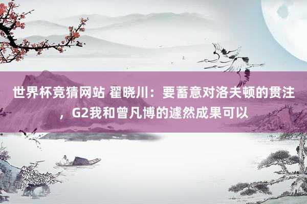 世界杯竞猜网站 翟晓川：要蓄意对洛夫顿的贯注，G2我和曾凡博的遽然成果可以