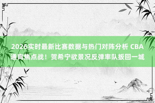 2026实时最新比赛数据与热门对阵分析 CBA通宵焦点战！贺希宁欲景况反弹率队扳回一城
