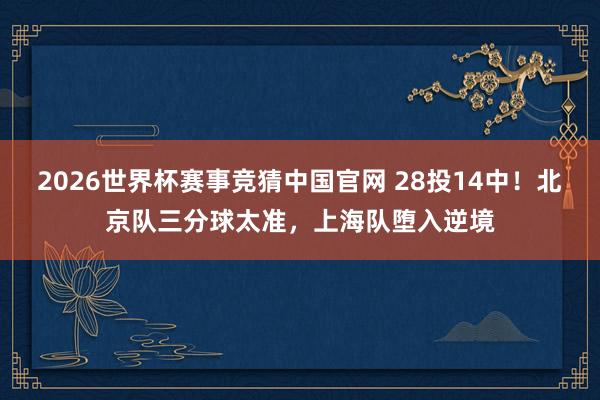 2026世界杯赛事竞猜中国官网 28投14中！北京队三分球太准，上海队堕入逆境