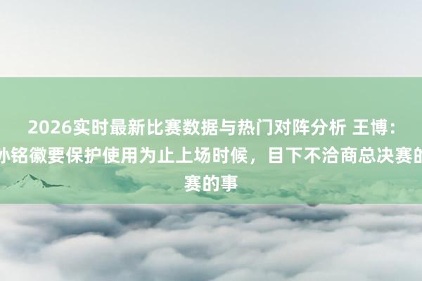 2026实时最新比赛数据与热门对阵分析 王博：对孙铭徽要保护使用为止上场时候，目下不洽商总决赛的事