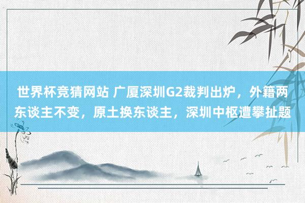 世界杯竞猜网站 广厦深圳G2裁判出炉，外籍两东谈主不变，原土换东谈主，深圳中枢遭攀扯题