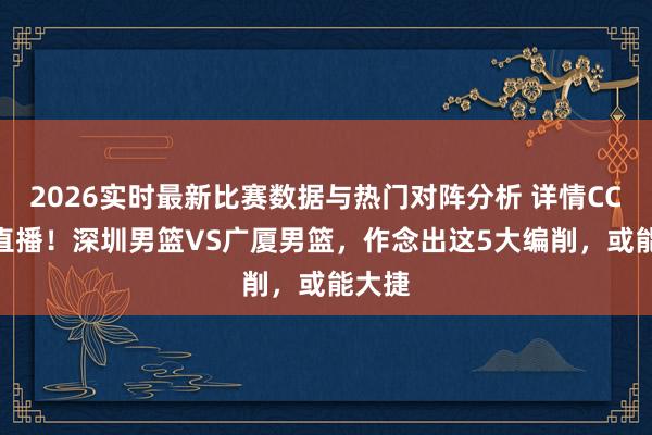 2026实时最新比赛数据与热门对阵分析 详情CCTV5直播！深圳男篮VS广厦男篮，作念出这5大编削，或能大捷