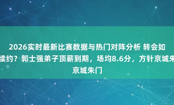 2026实时最新比赛数据与热门对阵分析 转会如故续约？郭士强弟子顶薪到期，场均8.6分，方针京城朱门