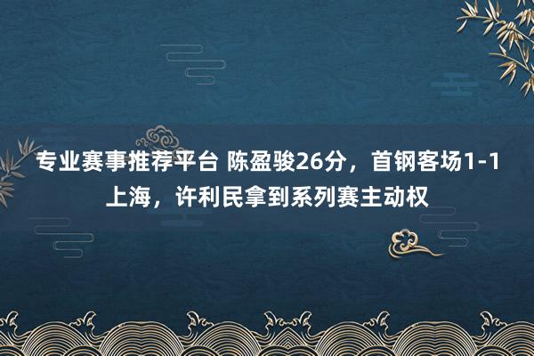 专业赛事推荐平台 陈盈骏26分，首钢客场1-1上海，许利民拿到系列赛主动权
