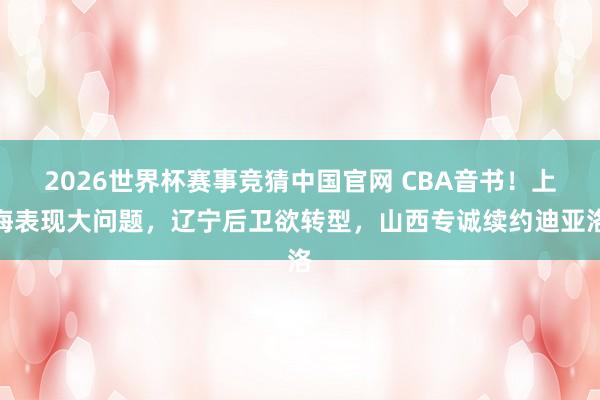 2026世界杯赛事竞猜中国官网 CBA音书！上海表现大问题，辽宁后卫欲转型，山西专诚续约迪亚洛