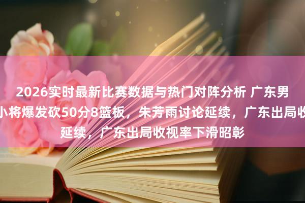 2026实时最新比赛数据与热门对阵分析 广东男篮动态更新！小将爆发砍50分8篮板，朱芳雨讨论延续，广东出局收视率下滑昭彰