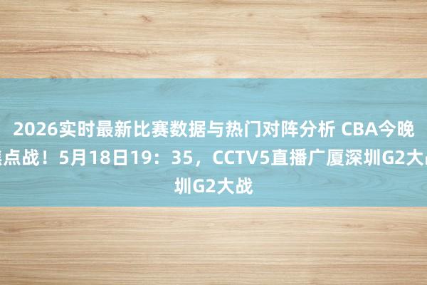 2026实时最新比赛数据与热门对阵分析 CBA今晚焦点战！5月18日19：35，CCTV5直播广厦深圳G2大战