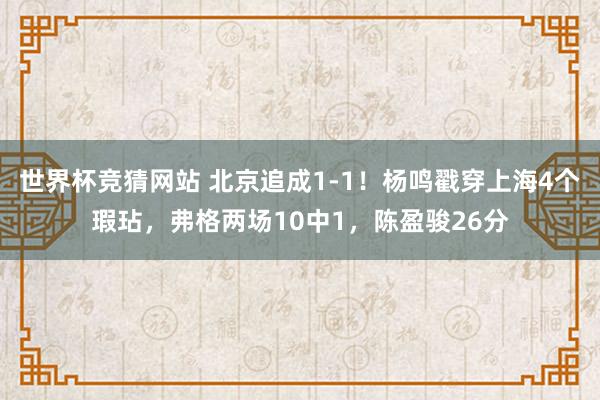 世界杯竞猜网站 北京追成1-1！杨鸣戳穿上海4个瑕玷，弗格两场10中1，陈盈骏26分