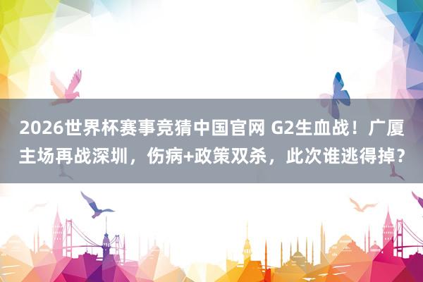2026世界杯赛事竞猜中国官网 G2生血战！广厦主场再战深圳，伤病+政策双杀，此次谁逃得掉？