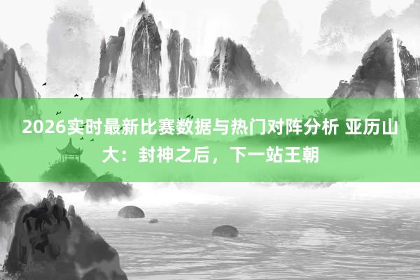 2026实时最新比赛数据与热门对阵分析 亚历山大：封神之后，下一站王朝