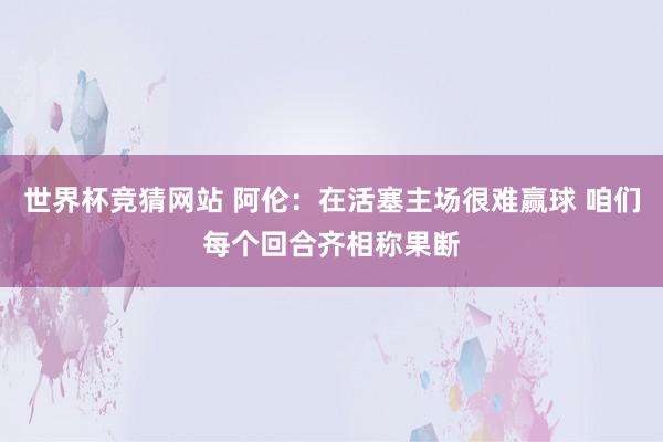 世界杯竞猜网站 阿伦：在活塞主场很难赢球 咱们每个回合齐相称果断
