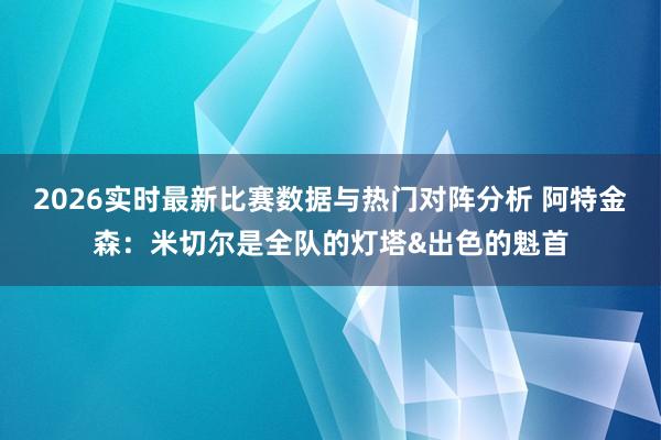 2026实时最新比赛数据与热门对阵分析 阿特金森：米切尔是全队的灯塔&出色的魁首