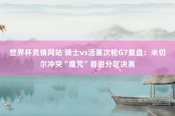 世界杯竞猜网站 骑士vs活塞次轮G7复盘：米切尔冲突“魔咒”首进分区决赛