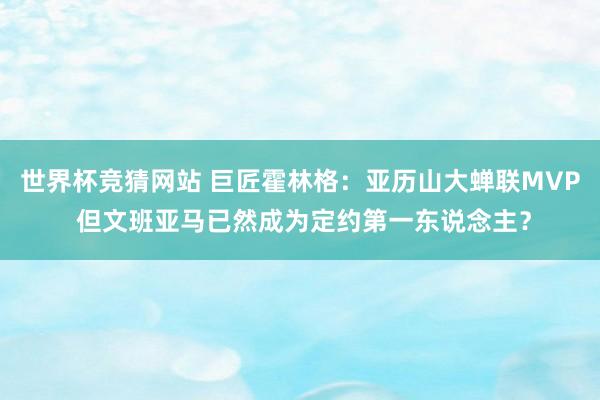 世界杯竞猜网站 巨匠霍林格：亚历山大蝉联MVP 但文班亚马已然成为定约第一东说念主？