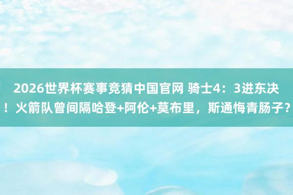 2026世界杯赛事竞猜中国官网 骑士4：3进东决！火箭队曾间隔哈登+阿伦+莫布里，斯通悔青肠子？