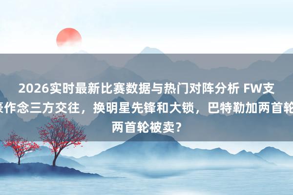 2026实时最新比赛数据与热门对阵分析 FW支招英豪作念三方交往，换明星先锋和大锁，巴特勒加两首轮被卖？