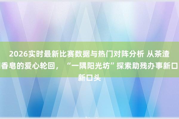 2026实时最新比赛数据与热门对阵分析 从茶渣到香皂的爱心轮回， “一隅阳光坊”探索助残办事新口头