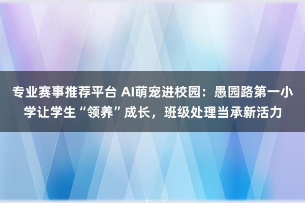 专业赛事推荐平台 AI萌宠进校园：愚园路第一小学让学生“领养”成长，班级处理当承新活力