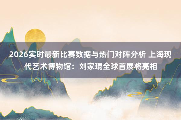 2026实时最新比赛数据与热门对阵分析 上海现代艺术博物馆：刘家琨全球首展将亮相