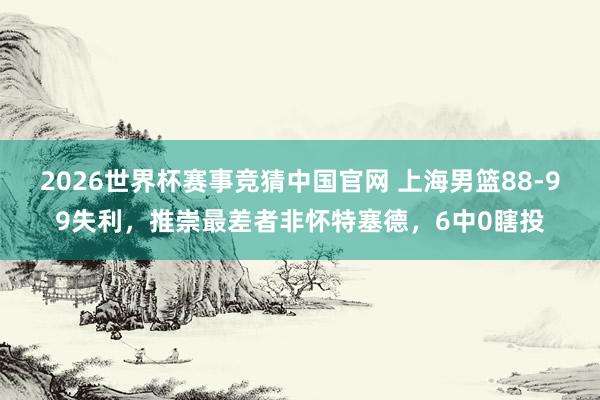2026世界杯赛事竞猜中国官网 上海男篮88-99失利，推崇最差者非怀特塞德，6中0瞎投