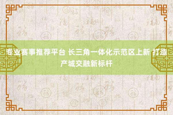 专业赛事推荐平台 长三角一体化示范区上新 打造产城交融新标杆