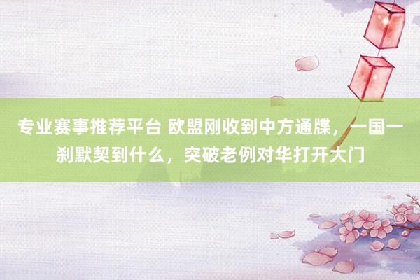 专业赛事推荐平台 欧盟刚收到中方通牒，一国一刹默契到什么，突破老例对华打开大门