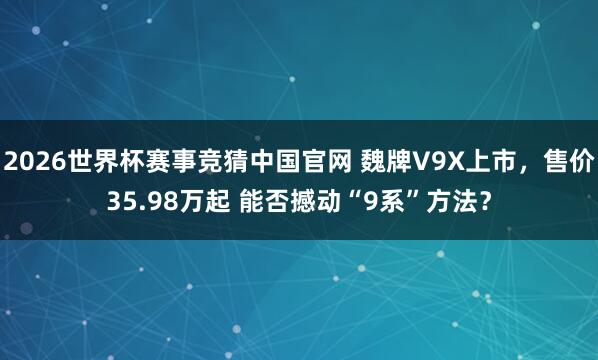 2026世界杯赛事竞猜中国官网 魏牌V9X上市，售价35.98万起 能否撼动“9系”方法？