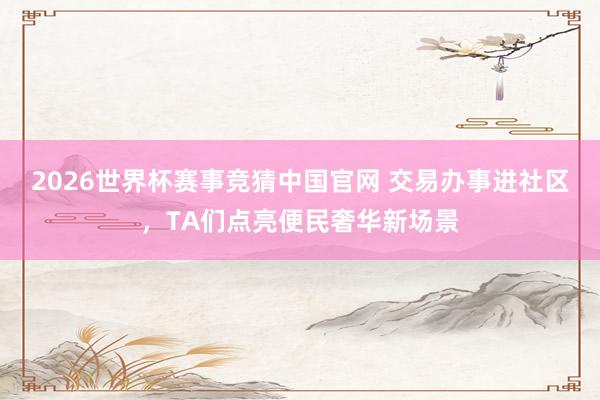 2026世界杯赛事竞猜中国官网 交易办事进社区，TA们点亮便民奢华新场景