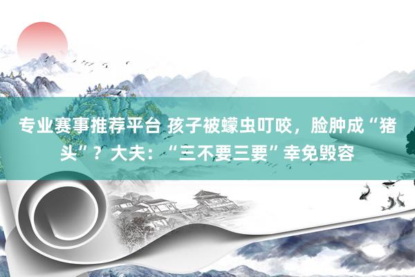 专业赛事推荐平台 孩子被蠓虫叮咬，脸肿成“猪头”？大夫：“三不要三要”幸免毁容