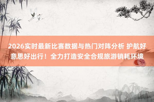 2026实时最新比赛数据与热门对阵分析 护航好意思好出行！全力打造安全合规旅游销耗环境