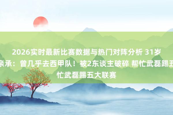 2026实时最新比赛数据与热门对阵分析 31岁韦世豪亲承：曾几乎去西甲队！被2东谈主破碎 帮忙武磊踢五大联赛
