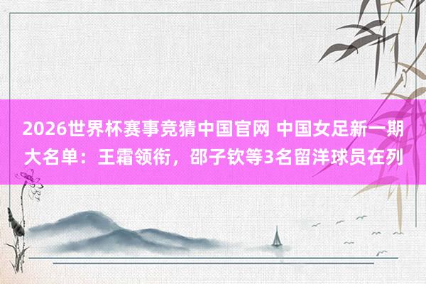 2026世界杯赛事竞猜中国官网 中国女足新一期大名单：王霜领衔，邵子钦等3名留洋球员在列