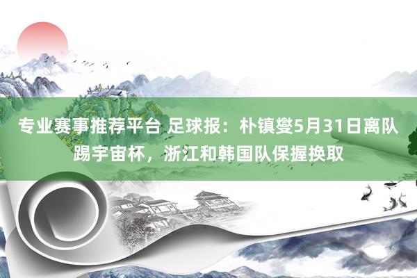 专业赛事推荐平台 足球报：朴镇燮5月31日离队踢宇宙杯，浙江和韩国队保握换取