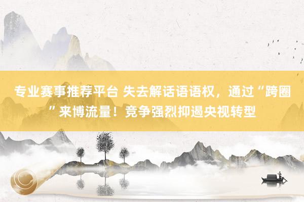 专业赛事推荐平台 失去解话语语权，通过“跨圈”来博流量！竞争强烈抑遏央视转型