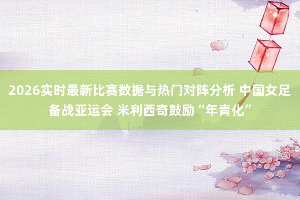 2026实时最新比赛数据与热门对阵分析 中国女足备战亚运会 米利西奇鼓励“年青化”