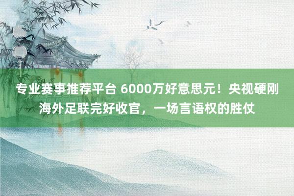 专业赛事推荐平台 6000万好意思元！央视硬刚海外足联完好收官，一场言语权的胜仗