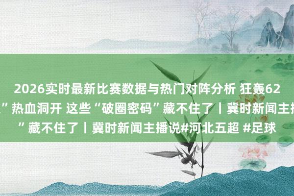 2026实时最新比赛数据与热门对阵分析 狂轰62球！2026“河北五超”热血洞开 这些“破圈密码”藏不住了丨冀时新闻主播说#河北五超 #足球