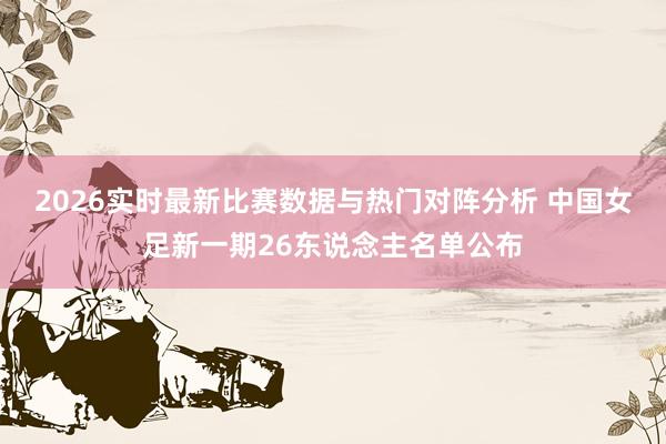 2026实时最新比赛数据与热门对阵分析 中国女足新一期26东说念主名单公布